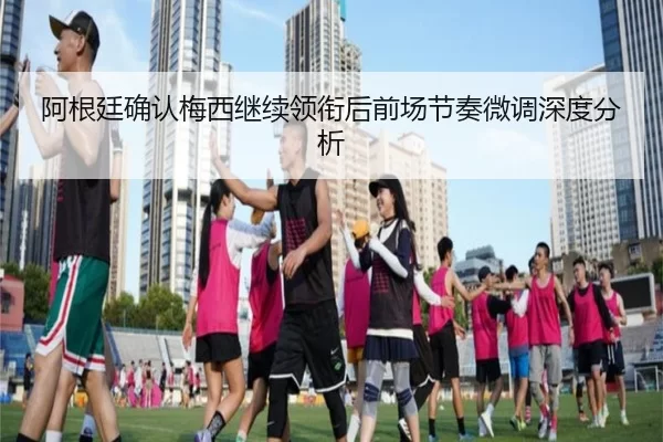 阿根廷确认梅西继续领衔后前场节奏微调深度分析 | xingkong